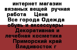 интернет-магазин вязаных вещей, ручная работа! › Цена ­ 1 700 - Все города Одежда, обувь и аксессуары » Декоративная и лечебная косметика   . Приморский край,Владивосток г.